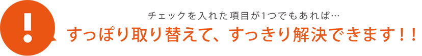 すっぽり取り替えて、 すっきり解決できます！！